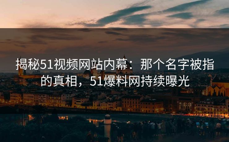 揭秘51视频网站内幕:那个名字被指的真相,51爆料网持续曝光 揭秘51视频网站内幕:那个名字被指的真相,51爆料网持续曝光