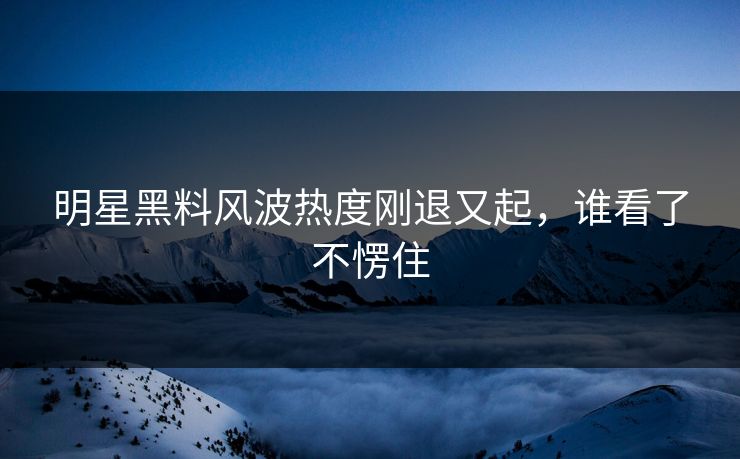 明星黑料风波热度刚退又起,谁看了不愣住