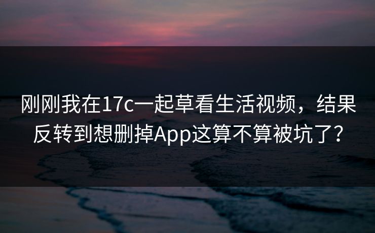 刚刚我在17c一起草看生活视频,结果反转到想删掉App这算不算被坑了?