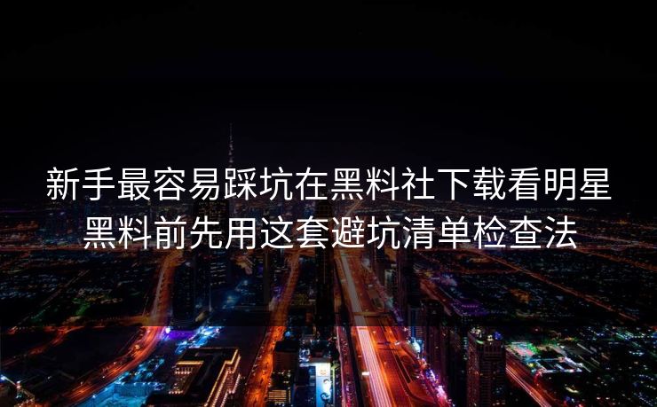 新手最容易踩坑在黑料社下载看明星黑料前先用这套避坑清单检查法