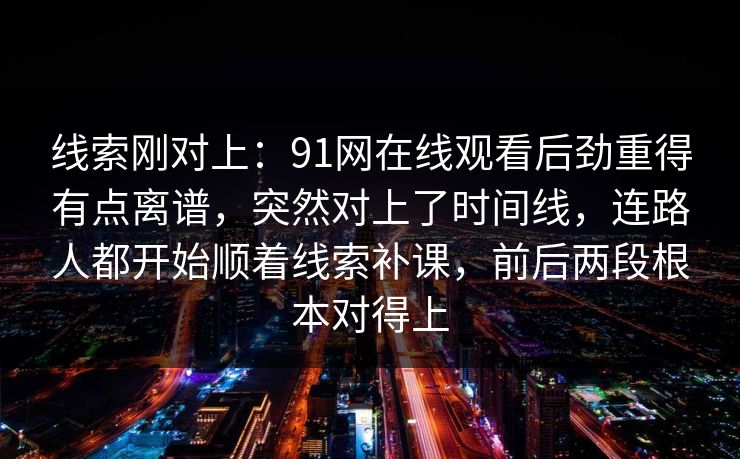 线索刚对上:91网在线观看后劲重得有点离谱,突然对上了时间线,连路人都开始顺着线索补课,前后两段根本对得上 线索刚对上:91网在线观看后劲重得有点离谱,突然对上了时间线,连路人都开始顺着线索补课,前后两段根本对得上