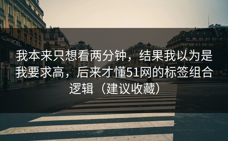我本来只想看两分钟,结果我以为是我要求高,后来才懂51网的标签组合逻辑(建议收藏) 我本来只想看两分钟,结果我以为是我要求高,后来才懂51网的标签组合逻辑(建议收藏)