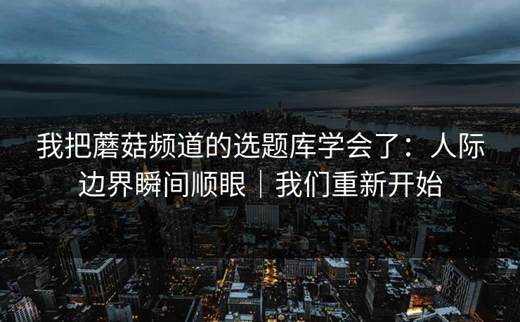 我把蘑菇频道的选题库学会了:人际边界瞬间顺眼|我们重新开始