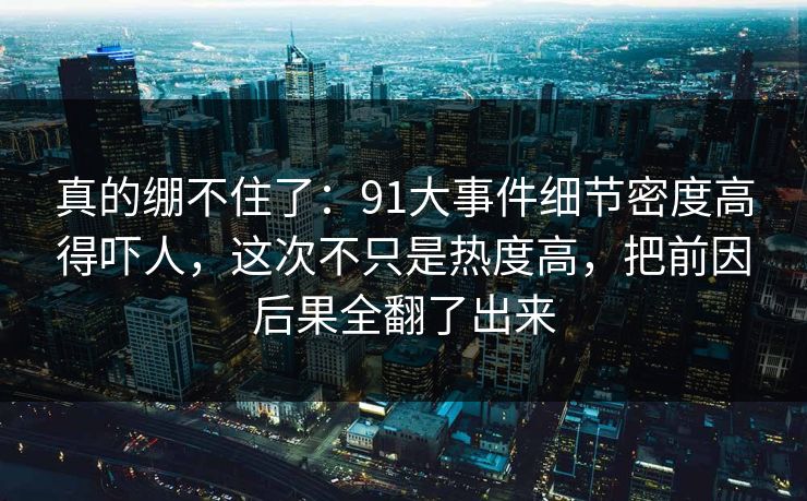 真的绷不住了:91大事件细节密度高得吓人,这次不只是热度高,把前因后果全翻了出来 真的绷不住了:91大事件细节密度高得吓人,这次不只是热度高,把前因后果全翻了出来