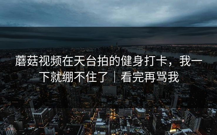 蘑菇视频在天台拍的健身打卡，我一下就绷不住了｜看完再骂我