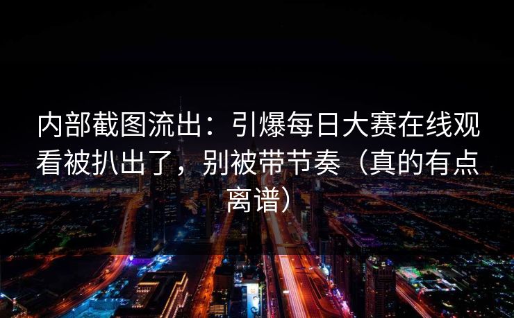 内部截图流出：引爆每日大赛在线观看被扒出了，别被带节奏（真的有点离谱）