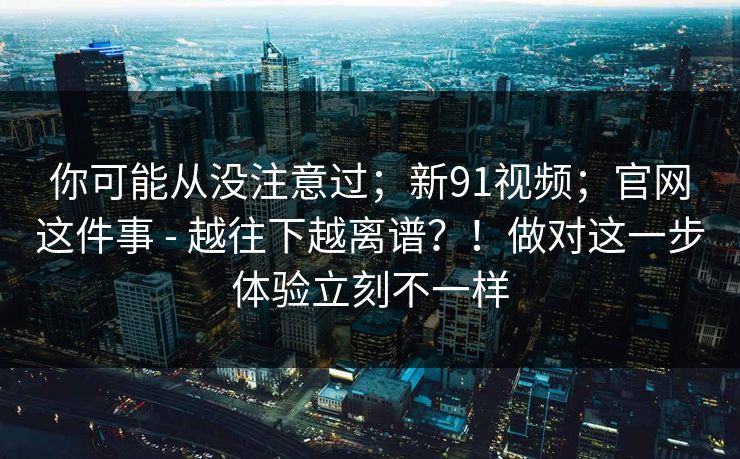 你可能从没注意过;新91视频;官网这件事 - 越往下越离谱?!做对这一步体验立刻不一样 你可能从没注意过;新91视频;官网这件事 - 越往下越离谱?!做对这一步体验立刻不一样