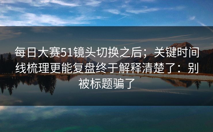 每日大赛51镜头切换之后;关键时间线梳理更能复盘终于解释清楚了:别被标题骗了