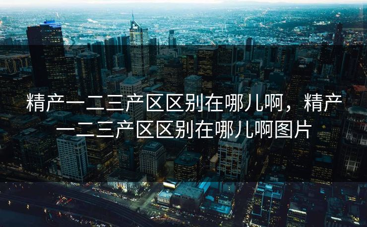 精产一二三产区区别在哪儿啊,精产一二三产区区别在哪儿啊图片