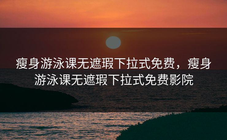 瘦身游泳课无遮瑕下拉式免费,瘦身游泳课无遮瑕下拉式免费影院 瘦身游泳课无遮瑕下拉式免费,瘦身游泳课无遮瑕下拉式免费影院