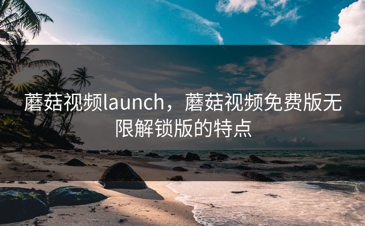 蘑菇视频launch,蘑菇视频免费版无限解锁版的特点