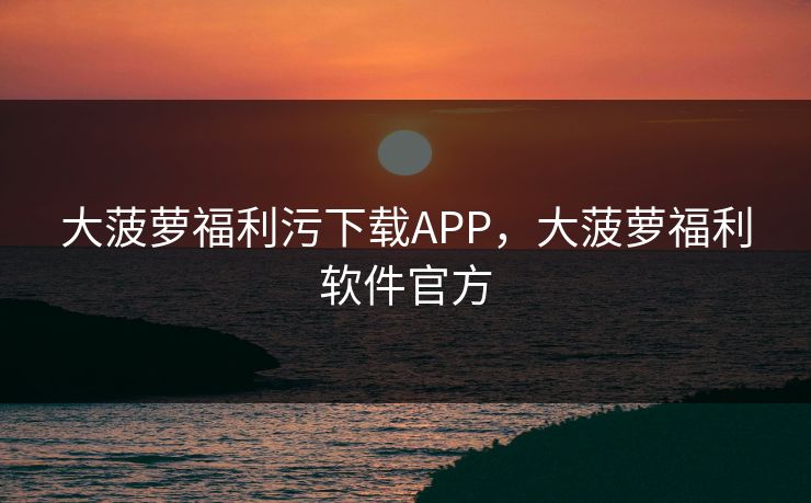 大菠萝福利污下载APP，大菠萝福利软件官方