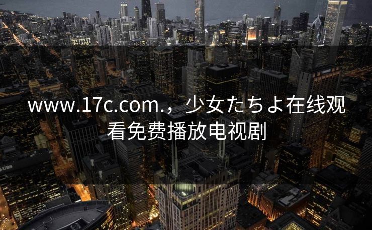 www.17c.com.,少女たちよ在线观看免费播放电视剧