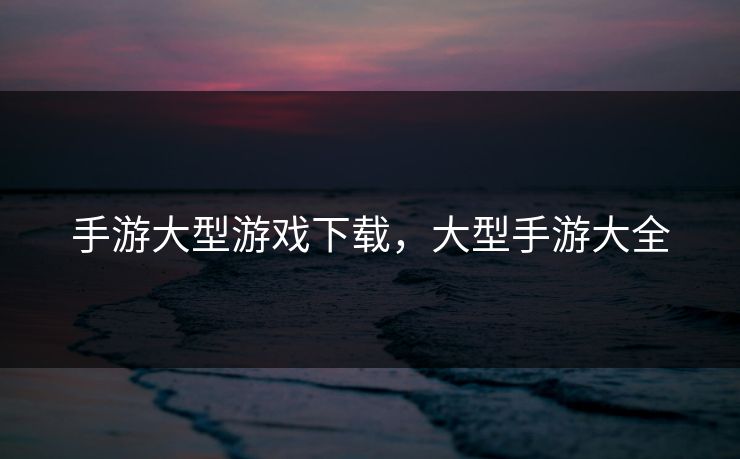 手游大型游戏下载，大型手游大全