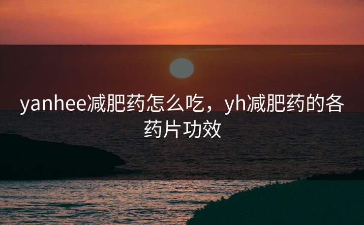 yanhee减肥药怎么吃，yh减肥药的各药片功效