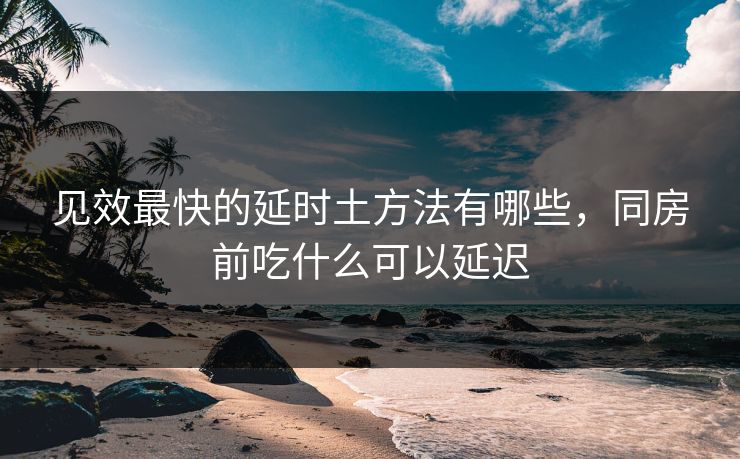 见效最快的延时土方法有哪些,同房前吃什么可以延迟