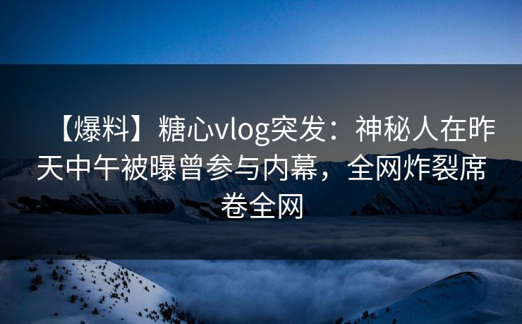 【爆料】糖心vlog突发：神秘人在昨天中午被曝曾参与内幕，全网炸裂席卷全网