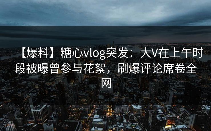【爆料】糖心vlog突发：大V在上午时段被曝曾参与花絮，刷爆评论席卷全网