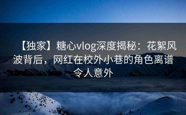 【独家】糖心vlog深度揭秘：花絮风波背后，网红在校外小巷的角色离谱令人意外