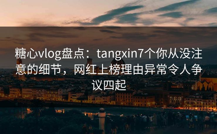 糖心vlog盘点：tangxin7个你从没注意的细节，网红上榜理由异常令人争议四起