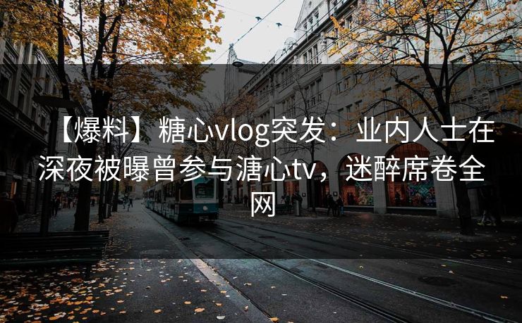 【爆料】糖心vlog突发：业内人士在深夜被曝曾参与溏心tv，迷醉席卷全网