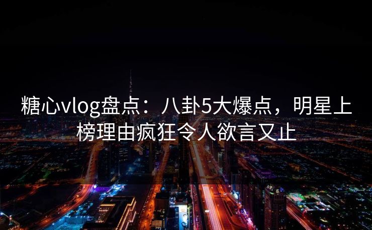 糖心vlog盘点：八卦5大爆点，明星上榜理由疯狂令人欲言又止