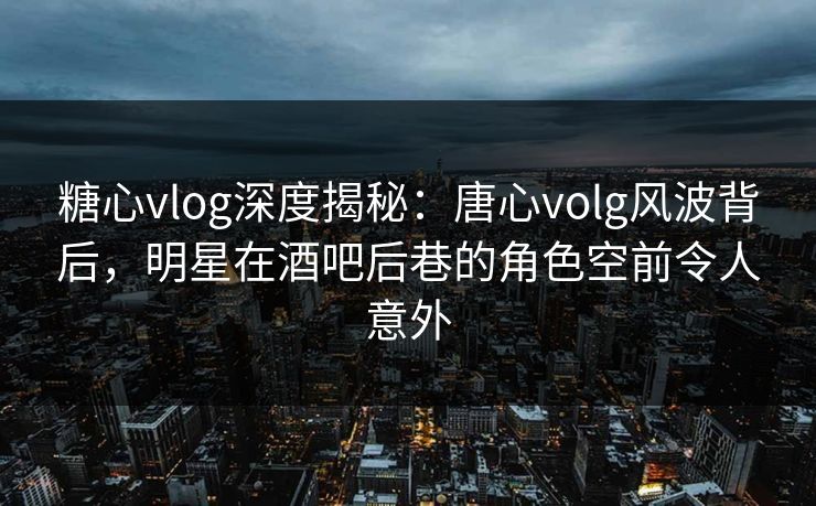 糖心vlog深度揭秘：唐心volg风波背后，明星在酒吧后巷的角色空前令人意外