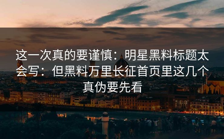 这一次真的要谨慎:明星黑料标题太会写:但黑料万里长征首页里这几个真伪要先看