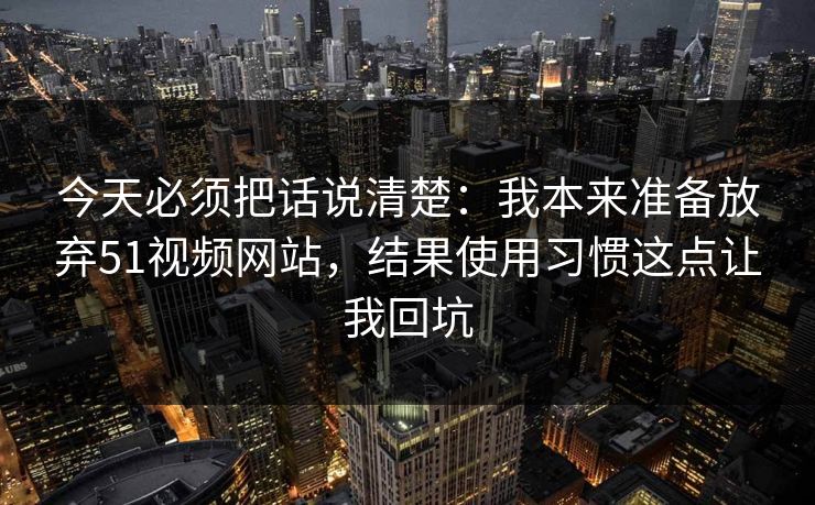 今天必须把话说清楚:我本来准备放弃51视频网站,结果使用习惯这点让我回坑
