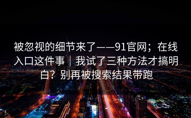 被忽视的细节来了——91官网;在线入口这件事|我试了三种方法才搞明白?别再被搜索结果带跑
