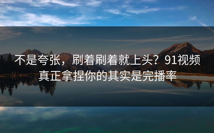 不是夸张,刷着刷着就上头?91视频真正拿捏你的其实是完播率 不是夸张,刷着刷着就上头?91视频真正拿捏你的其实是完播率
