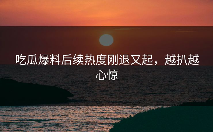 吃瓜爆料后续热度刚退又起,越扒越心惊 吃瓜爆料后续热度刚退又起,越扒越心惊