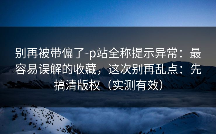 别再被带偏了-p站全称提示异常:最容易误解的收藏,这次别再乱点:先搞清版权(实测有效) 别再被带偏了-p站全称提示异常:最容易误解的收藏,这次别再乱点:先搞清版权(实测有效)