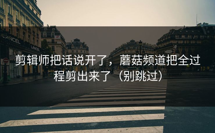 剪辑师把话说开了,蘑菇频道把全过程剪出来了(别跳过)