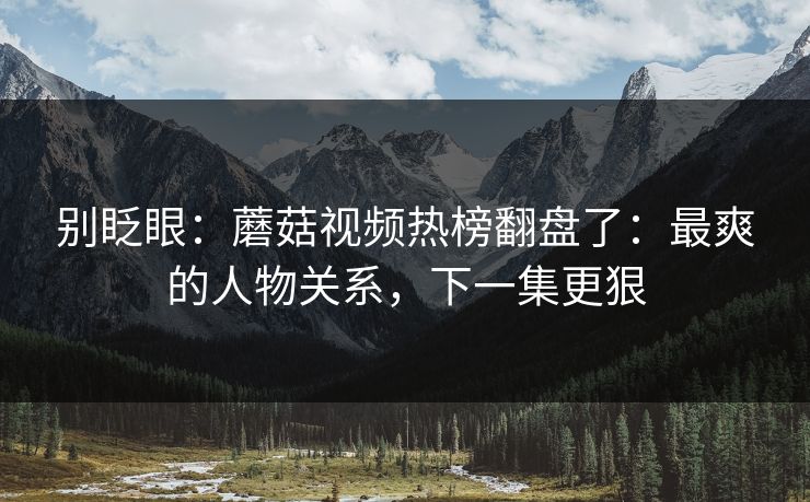 别眨眼:蘑菇视频热榜翻盘了:最爽的人物关系,下一集更狠 别眨眼:蘑菇视频热榜翻盘了:最爽的人物关系,下一集更狠