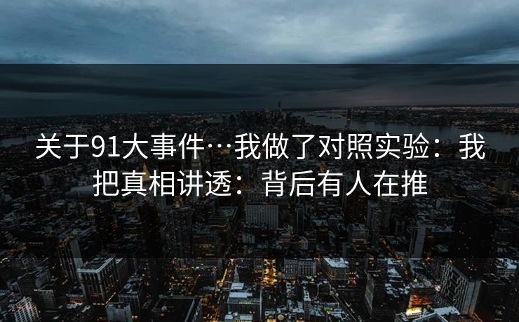 关于91大事件…我做了对照实验:我把真相讲透:背后有人在推 关于91大事件…我做了对照实验:我把真相讲透:背后有人在推