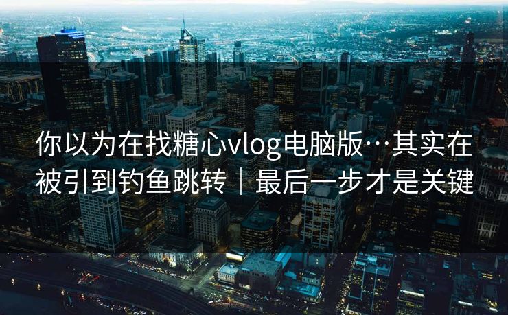 你以为在找糖心vlog电脑版…其实在被引到钓鱼跳转|最后一步才是关键 你以为在找糖心vlog电脑版…其实在被引到钓鱼跳转|最后一步才是关键
