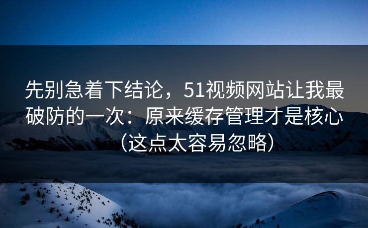 先别急着下结论,51视频网站让我最破防的一次:原来缓存管理才是核心(这点太容易忽略)