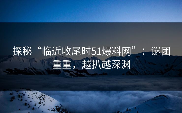 探秘“临近收尾时51爆料网”:谜团重重,越扒越深渊 探秘“临近收尾时51爆料网”:谜团重重,越扒越深渊